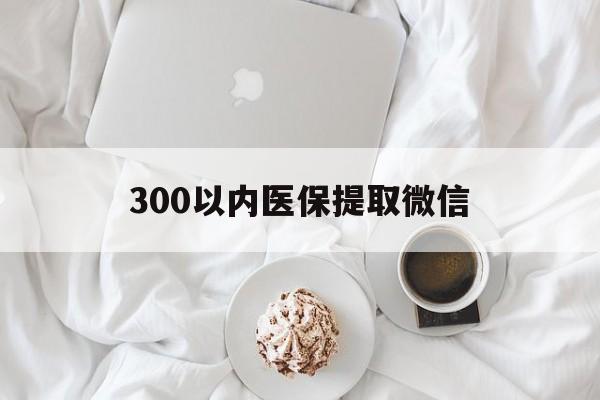长春300以内医保提取微信(300以内医保提取微信离职可以用吗)