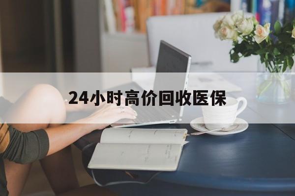 长春24小时高价回收医保(24小时高价回收医保小额)