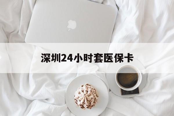 长春深圳24小时套医保卡(深圳医保套现有电话联系)